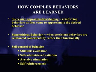HOW COMPLEX BEHAVIORS
ARE LEARNED
• Successive approximation/shaping = reinforcing
behaviors as they come to approximate the desired
behavior
• Superstitious Behavior = when persistent behaviors are
reinforced coincidentally rather than functionally
• Self-control of behavior
• Stimulus avoidance
• Self-administered satiation
• Aversive stimulation
• Self-reinforcement
 