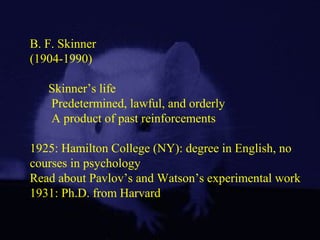 B. F. Skinner
(1904-1990)
Skinner’s life
Predetermined, lawful, and orderly
A product of past reinforcements
1925: Hamilton College (NY): degree in English, no
courses in psychology
Read about Pavlov’s and Watson’s experimental work
1931: Ph.D. from Harvard
 