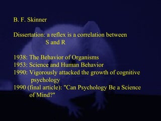 B. F. Skinner
Dissertation: a reflex is a correlation between
S and R
1938: The Behavior of Organisms
1953: Science and Human Behavior
1990: Vigorously attacked the growth of cognitive
psychology
1990 (final article): "Can Psychology Be a Science
of Mind?"
 