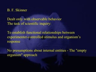 B. F. Skinner
Dealt only with observable behavior
The task of scientific inquiry:
To establish functional relationships between
experimenter-controlled stimulus and organism’s
response
No presumptions about internal entities - The "empty
organism" approach
 