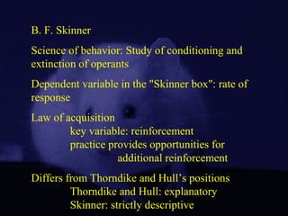 B. F. Skinner
Science of behavior: Study of conditioning and
extinction of operants
Dependent variable in the "Skinner box": rate of
response
Law of acquisition
key variable: reinforcement
practice provides opportunities for
additional reinforcement
Differs from Thorndike and Hull’s positions
Thorndike and Hull: explanatory
Skinner: strictly descriptive
 