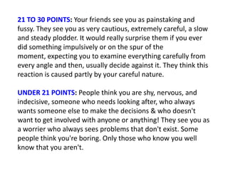 21 TO 30 POINTS: Your friends see you as painstaking and
fussy. They see you as very cautious, extremely careful, a slow
and steady plodder. It would really surprise them if you ever
did something impulsively or on the spur of the
moment, expecting you to examine everything carefully from
every angle and then, usually decide against it. They think this
reaction is caused partly by your careful nature.

UNDER 21 POINTS: People think you are shy, nervous, and
indecisive, someone who needs looking after, who always
wants someone else to make the decisions & who doesn't
want to get involved with anyone or anything! They see you as
a worrier who always sees problems that don't exist. Some
people think you're boring. Only those who know you well
know that you aren't.
 