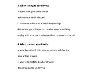 3. When talking to people you:

a) stand with your arms folded

b) have your hands clasped

c) have one or both your hands on your hips

d) touch or push the person to whom you are talking

e) play with your ear, touch your chin, or smooth your hair


4. When relaxing, you sit with:

a) your knees bent with your legs neatly side by side

b) your legs crossed

c) your legs stretched out or straight

d) one leg curled under you
 