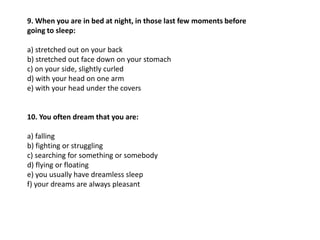 9. When you are in bed at night, in those last few moments before
going to sleep:

a) stretched out on your back
b) stretched out face down on your stomach
c) on your side, slightly curled
d) with your head on one arm
e) with your head under the covers


10. You often dream that you are:

a) falling
b) fighting or struggling
c) searching for something or somebody
d) flying or floating
e) you usually have dreamless sleep
f) your dreams are always pleasant
 
