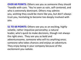 OVER 60 POINTS: Others see you as someone they should
"handle with care. "You're seen as vain, self-centered, and
who is extremely dominant. Others may admire
you, wishing they could be more like you, but don't always
trust you, hesitating to become too deeply involved with
you.

51 TO 60 POINTS: Others see you as an exciting, highly
volatile, rather impulsive personality; a natural
leader, who's quick to make decisions, though not always
the right ones. They see you as bold and
adventuresome, someone who will try anything once;
someone who takes chances and enjoys an adventure.
They enjoy being in your company because of the
excitement you radiate.
 