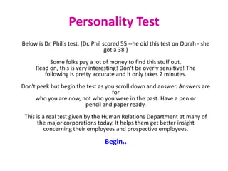 Personality Test
Below is Dr. Phil's test. (Dr. Phil scored 55 --he did this test on Oprah - she
                                     got a 38.)
          Some folks pay a lot of money to find this stuff out.
     Read on, this is very interesting! Don't be overly sensitive! The
        following is pretty accurate and it only takes 2 minutes.
Don't peek but begin the test as you scroll down and answer. Answers are
                                   for
     who you are now, not who you were in the past. Have a pen or
                        pencil and paper ready.
 This is a real test given by the Human Relations Department at many of
       the major corporations today. It helps them get better insight
          concerning their employees and prospective employees.

                                  Begin..
 