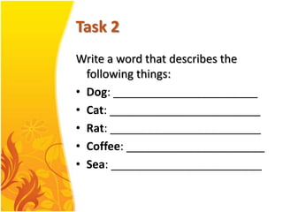 Task 2
Write a word that describes the
  following things:
• Dog: _______________________
• Cat: ________________________
• Rat: ________________________
• Coffee: ______________________
• Sea: ________________________
 