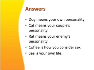 Answers
• Dog means your own personality
• Cat means your couple’s
  personality
• Rat means your enemy’s
  personality
• Coffee is how you consider sex.
• Sea is your own life.
 