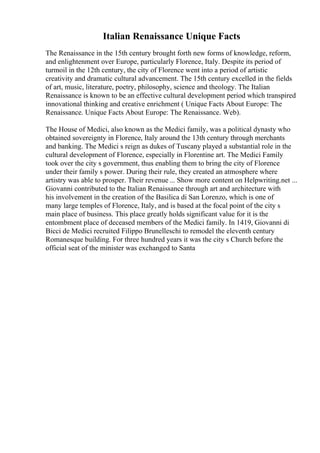 Italian Renaissance Unique Facts
The Renaissance in the 15th century brought forth new forms of knowledge, reform,
and enlightenment over Europe, particularly Florence, Italy. Despite its period of
turmoil in the 12th century, the city of Florence went into a period of artistic
creativity and dramatic cultural advancement. The 15th century excelled in the fields
of art, music, literature, poetry, philosophy, science and theology. The Italian
Renaissance is known to be an effective cultural development period which transpired
innovational thinking and creative enrichment ( Unique Facts About Europe: The
Renaissance. Unique Facts About Europe: The Renaissance. Web).
The House of Medici, also known as the Medici family, was a political dynasty who
obtained sovereignty in Florence, Italy around the 13th century through merchants
and banking. The Medici s reign as dukes of Tuscany played a substantial role in the
cultural development of Florence, especially in Florentine art. The Medici Family
took over the city s government, thus enabling them to bring the city of Florence
under their family s power. During their rule, they created an atmosphere where
artistry was able to prosper. Their revenue ... Show more content on Helpwriting.net ...
Giovanni contributed to the Italian Renaissance through art and architecture with
his involvement in the creation of the Basilica di San Lorenzo, which is one of
many large temples of Florence, Italy, and is based at the focal point of the city s
main place of business. This place greatly holds significant value for it is the
entombment place of deceased members of the Medici family. In 1419, Giovanni di
Bicci de Medici recruited Filippo Brunelleschi to remodel the eleventh century
Romanesque building. For three hundred years it was the city s Church before the
official seat of the minister was exchanged to Santa
 