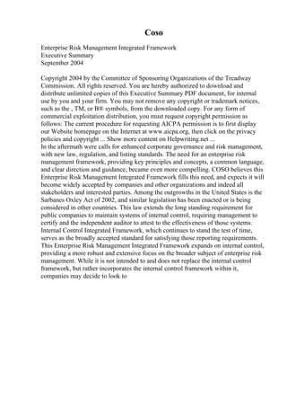 Coso
Enterprise Risk Management Integrated Framework
Executive Summary
September 2004
Copyright 2004 by the Committee of Sponsoring Organizations of the Treadway
Commission. All rights reserved. You are hereby authorized to download and
distribute unlimited copies of this Executive Summary PDF document, for internal
use by you and your firm. You may not remove any copyright or trademark notices,
such as the , TM, or В® symbols, from the downloaded copy. For any form of
commercial exploitation distribution, you must request copyright permission as
follows: The current procedure for requesting AICPA permission is to first display
our Website homepage on the Internet at www.aicpa.org, then click on the privacy
policies and copyright ... Show more content on Helpwriting.net ...
In the aftermath were calls for enhanced corporate governance and risk management,
with new law, regulation, and listing standards. The need for an enterprise risk
management framework, providing key principles and concepts, a common language,
and clear direction and guidance, became even more compelling. COSO believes this
Enterprise Risk Management Integrated Framework fills this need, and expects it will
become widely accepted by companies and other organizations and indeed all
stakeholders and interested parties. Among the outgrowths in the United States is the
Sarbanes Oxley Act of 2002, and similar legislation has been enacted or is being
considered in other countries. This law extends the long standing requirement for
public companies to maintain systems of internal control, requiring management to
certify and the independent auditor to attest to the effectiveness of those systems.
Internal Control Integrated Framework, which continues to stand the test of time,
serves as the broadly accepted standard for satisfying those reporting requirements.
This Enterprise Risk Management Integrated Framework expands on internal control,
providing a more robust and extensive focus on the broader subject of enterprise risk
management. While it is not intended to and does not replace the internal control
framework, but rather incorporates the internal control framework within it,
companies may decide to look to
 