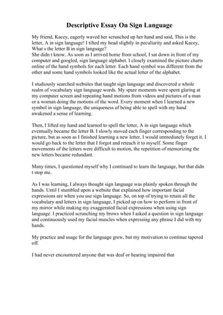 Descriptive Essay On Sign Language
My friend, Kacey, eagerly waved her scrunched up her hand and said, This is the
letter, A in sign language! I tilted my head slightly in peculiarity and asked Kacey,
What s the letter B in sign language?
She didn t know. As soon as I arrived home from school, I sat down in front of my
computer and googled, sign language alphabet. I closely examined the picture charts
online of the hand symbols for each letter. Each hand symbol was different from the
other and some hand symbols looked like the actual letter of the alphabet.
I studiously searched websites that taught sign language and discovered a whole
realm of vocabulary sign language words. My spare moments were spent glaring at
my computer screen and repeating hand motions from videos and pictures of a man
or a woman doing the motions of the word. Every moment when I learned a new
symbol in sign language, the uniqueness of being able to spell with my hand
awakened a sense of learning.
Then, I lifted my hand and learned to spell the letter, A in sign language which
eventually became the letter B. I slowly moved each finger corresponding to the
picture, but as soon as I finished learning a new letter, I would immediately forget it. I
would go back to the letter that I forgot and reteach it to myself. Some finger
movements of the letters were difficult to motion, the repetition of memorizing the
new letters became redundant.
Many times, I questioned myself why I continued to learn the language, but that didn
t stop me.
As I was learning, I always thought sign language was plainly spoken through the
hands. Until I stumbled upon a website that explained how important facial
expressions are when you use sign language. So, on top of trying to retain all the
vocabulary and letters in sign language, I picked up on how to perform in front of
my mirror while making my exaggerated facial expressions when using sign
language. I practiced scrunching my brows when I asked a question in sign language
and continuously used my facial muscles when expressing any phrase I did with my
hands.
My practice and usage for the language grew, but my motivation to continue tapered
off.
I had never encountered anyone that was deaf or hearing impaired that
 