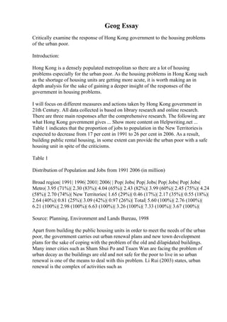 Geog Essay
Critically examine the response of Hong Kong government to the housing problems
of the urban poor.
Introduction:
Hong Kong is a densely populated metropolitan so there are a lot of housing
problems especially for the urban poor. As the housing problems in Hong Kong such
as the shortage of housing units are getting more acute, it is worth making an in
depth analysis for the sake of gaining a deeper insight of the responses of the
government in housing problems.
I will focus on different measures and actions taken by Hong Kong government in
21th Century. All data collected is based on library research and online research.
There are three main responses after the comprehensive research. The following are
what Hong Kong government gives ... Show more content on Helpwriting.net ...
Table 1 indicates that the proportion of jobs to population in the New Territoriesis
expected to decrease from 17 per cent in 1991 to 26 per cent in 2006. As a result,
building public rental housing, in some extent can provide the urban poor with a safe
housing unit in spite of the criticisms.
Table 1
Distribution of Population and Jobs from 1991 2006 (in million)
Broad region| 1991| 1996| 2001| 2006| | Pop| Jobs| Pop| Jobs| Pop| Jobs| Pop| Jobs|
Metro| 3.95 (71%)| 2.30 (83%)| 4.04 (65%)| 2.43 (82%)| 3.99 (60%)| 2.45 (75%)| 4.24
(58%)| 2.70 (74%)| New Territories| 1.65 (29%)| 0.46 (17%)| 2.17 (35%)| 0.55 (18%)|
2.64 (40%)| 0.81 (25%)| 3.09 (42%)| 0.97 (26%)| Total| 5.60 (100%)| 2.76 (100%)|
6.21 (100%)| 2.98 (100%)| 6.63 (100%)| 3.26 (100%)| 7.33 (100%)| 3.67 (100%)|
Source: Planning, Environment and Lands Bureau, 1998
Apart from building the public housing units in order to meet the needs of the urban
poor, the government carries out urban renewal plans and new town development
plans for the sake of coping with the problem of the old and dilapidated buildings.
Many inner cities such as Sham Shui Po and Tsuen Wan are facing the problem of
urban decay as the buildings are old and not safe for the poor to live in so urban
renewal is one of the means to deal with this problem. Li Rui (2003) states, urban
renewal is the complex of activities such as
 