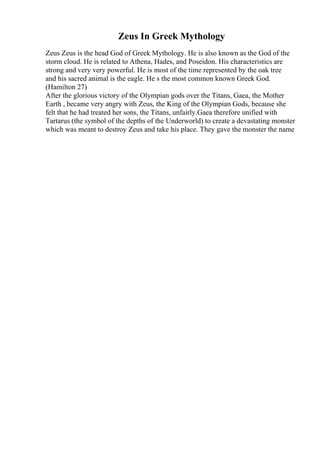 Zeus In Greek Mythology
Zeus Zeus is the head God of Greek Mythology. He is also known as the God of the
storm cloud. He is related to Athena, Hades, and Poseidon. His characteristics are
strong and very very powerful. He is most of the time represented by the oak tree
and his sacred animal is the eagle. He s the most common known Greek God.
(Hamilton 27)
After the glorious victory of the Olympian gods over the Titans, Gaea, the Mother
Earth , became very angry with Zeus, the King of the Olympian Gods, because she
felt that he had treated her sons, the Titans, unfairly.Gaea therefore unified with
Tartarus (the symbol of the depths of the Underworld) to create a devastating monster
which was meant to destroy Zeus and take his place. They gave the monster the name
 