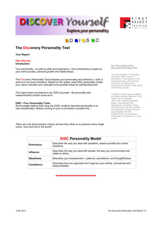 The Discovery Personality Test
Your Report

Glen Dsouza
Introduction
                                                                                         The Theory Behind The
                                                                                         Discovery Personality Test
Your personality - as well as skills and experience - has a tremendous impact on
your work success, personal growth and relationships.
                                                                                         This test is based on the highly
                                                                                         successful DISC model of
The Discovery Personality Test analyses your personality and behaviour - both in         personality. Tests based on this
                                                                                         model have been administered
work and non-work situations. Based on the widely used DISC personality model,           more than 50 million times
your report indicates your strengths and possible areas for self-development.            throughout the world to help select
                                                                                         and develop people.

This report does not pretend to be 100% accurate - all personality test
                                                                                         The DISC Theory was developed
measurements contain some error.                                                         by William Moulton Marston in the
                                                                                         1920's. (W. M. Marston:
                                                                                         1893-1947, Harvard graduate,
DISC - Four Personality Traits                                                           lawyer, psychologist and
Some people believe that using the DISC model to describe personality is an              educational consultant.) Since
                                                                                         then the theory has been refined
over-simplification. Before coming to such a conclusion consider this...                 and validated by many eminent
                                                                                         psychologists and HR
                                                                                         professionals. The Discovery
                                                                                         Personality Test takes this a step
                                                                                         further.

"there are only three primary colours and yet they allow us to produce every single
colour, tone and hue in the world."



                                          DISC Personality Model
                                  Describes the way you deal with problems, assert yourself and control
             Dominance
                                  situations.

                                  Describes the way you deal with people, the way you communicate and
             Influence
                                  relate to others.

             Steadiness           Describes your temperament - patience, persistence, and thoughtfulness

                                  Describes how you approach and organise your activity, procedures and
             Compliance
                                  responsibilities.




4 Apr 2012                                                                            The Discovery Personality Test Report:1/3
 