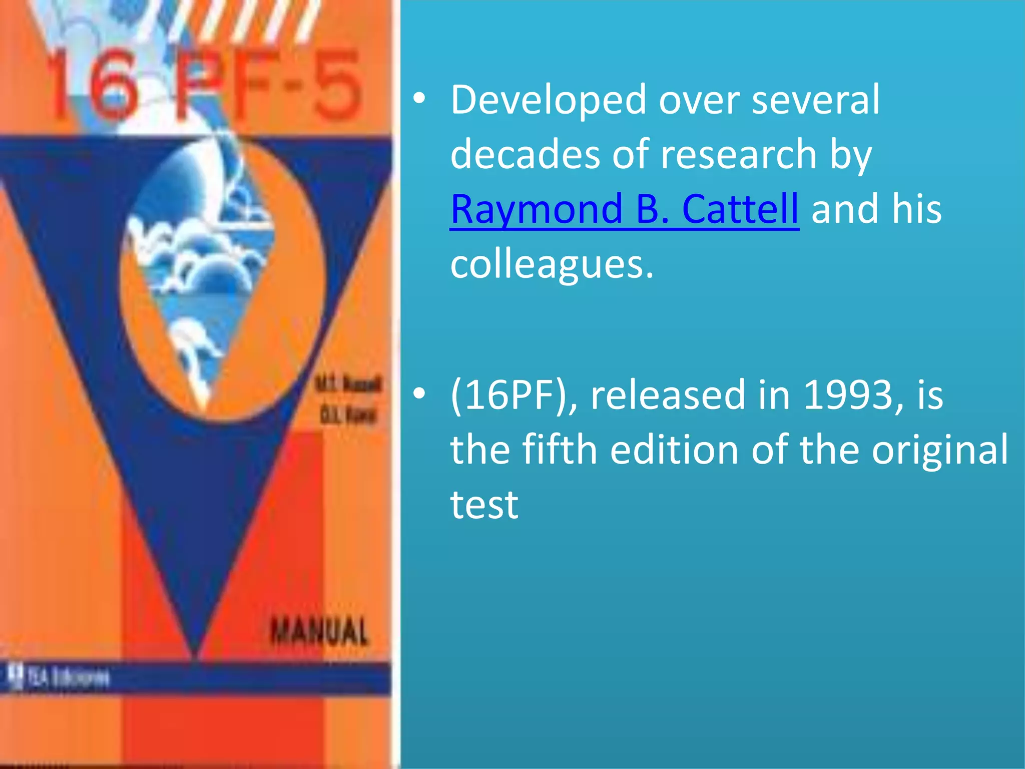 • Developed over several
decades of research by
Raymond B. Cattell and his
colleagues.
• (16PF), released in 1993, is
the fifth edition of the original
test

 