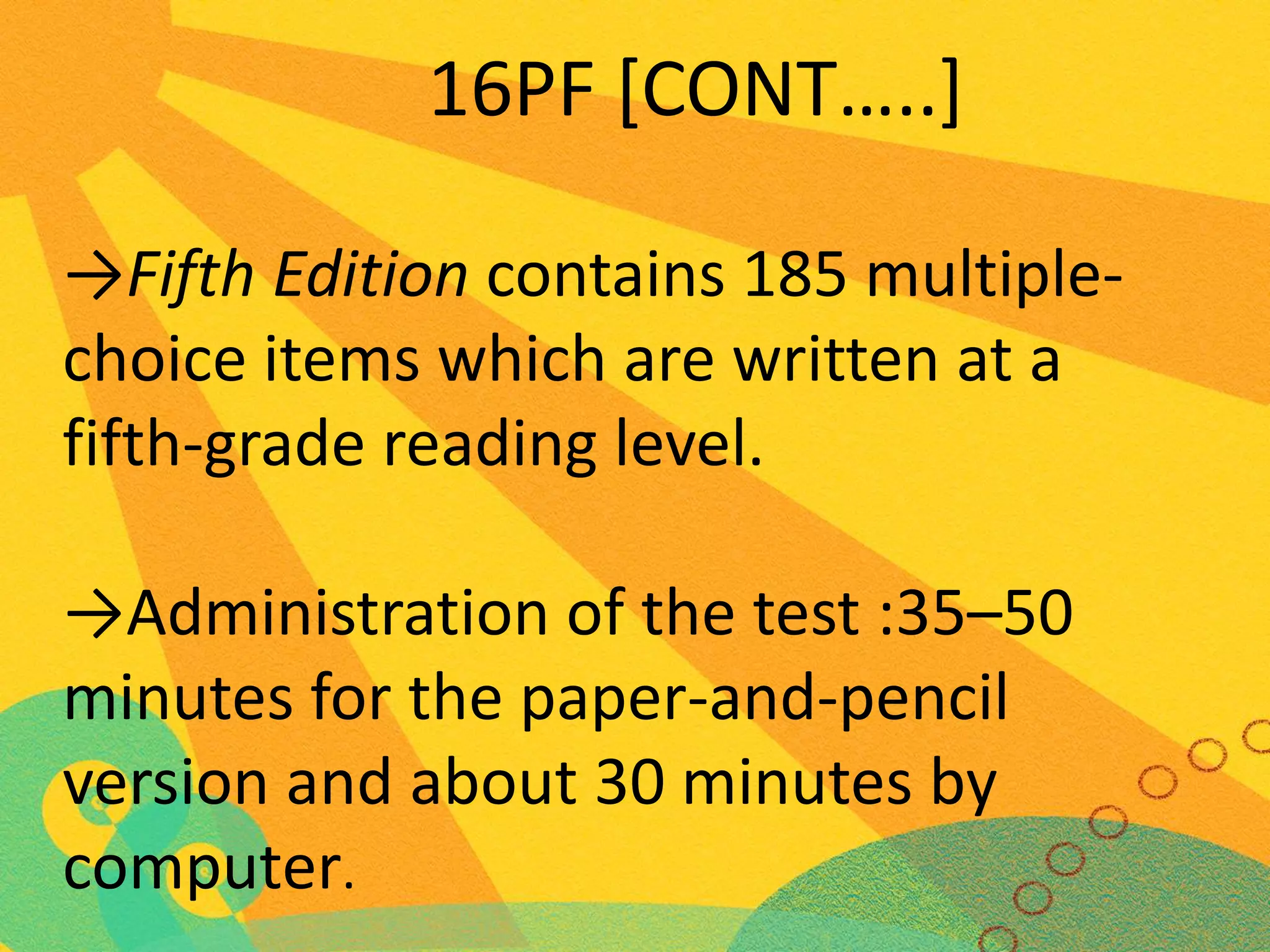 16PF [CONT…..]
→Fifth Edition contains 185 multiplechoice items which are written at a
fifth-grade reading level.
→Administration of the test :35–50
minutes for the paper-and-pencil
version and about 30 minutes by
computer.

 