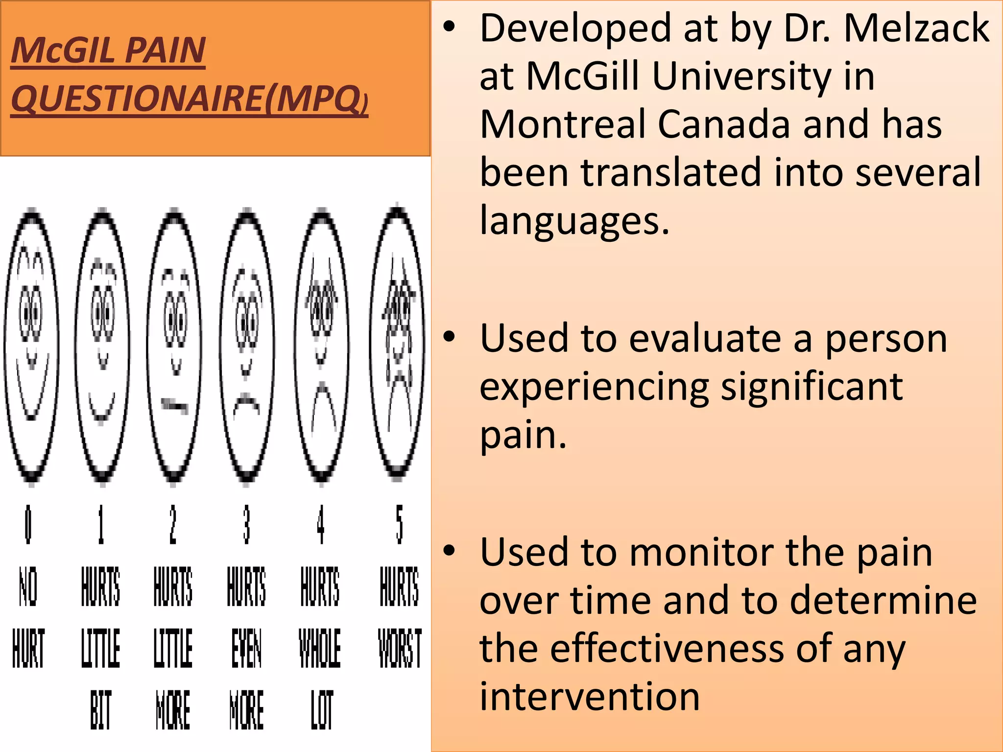 McGIL PAIN
QUESTIONAIRE(MPQ)

• Developed at by Dr. Melzack
at McGill University in
Montreal Canada and has
been translated into several
languages.
• Used to evaluate a person
experiencing significant
pain.
• Used to monitor the pain
over time and to determine
the effectiveness of any
intervention

 