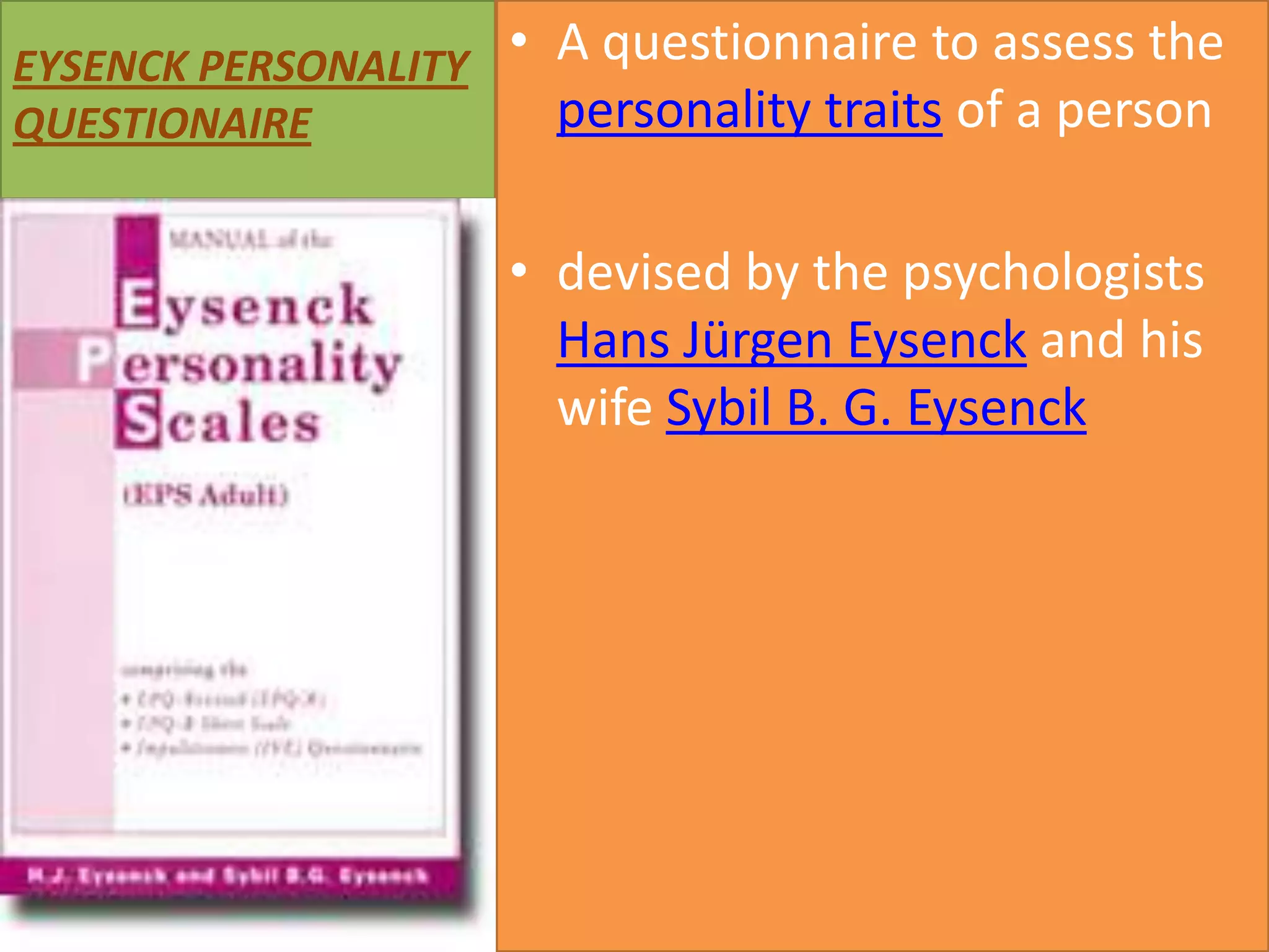 EYSENCK PERSONALITY • A questionnaire to assess the
personality traits of a person
QUESTIONAIRE

• devised by the psychologists
Hans Jürgen Eysenck and his
wife Sybil B. G. Eysenck

 