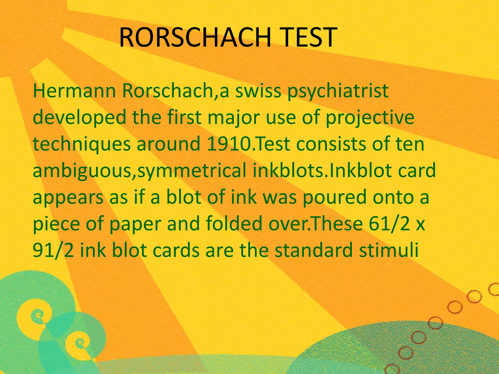 RORSCHACH TEST
Hermann Rorschach,a swiss psychiatrist
developed the first major use of projective
techniques around 1910.Test consists of ten
ambiguous,symmetrical inkblots.Inkblot card
appears as if a blot of ink was poured onto a
piece of paper and folded over.These 61/2 x
91/2 ink blot cards are the standard stimuli

 