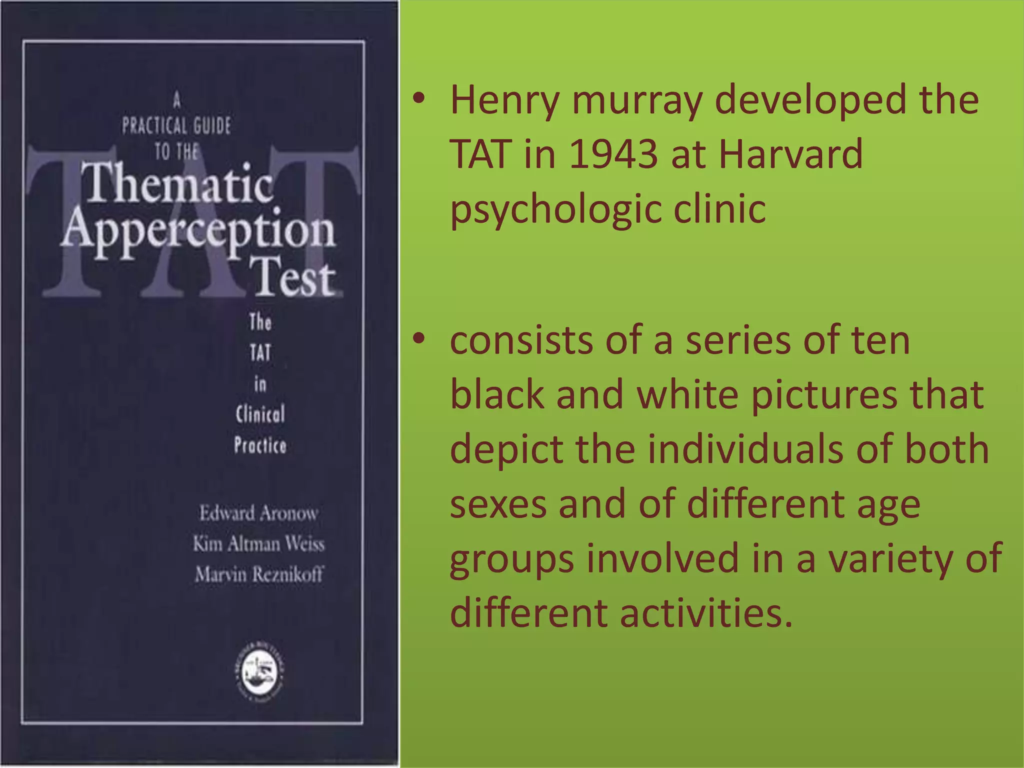 • Henry murray developed the
TAT in 1943 at Harvard
psychologic clinic
• consists of a series of ten
black and white pictures that
depict the individuals of both
sexes and of different age
groups involved in a variety of
different activities.

 
