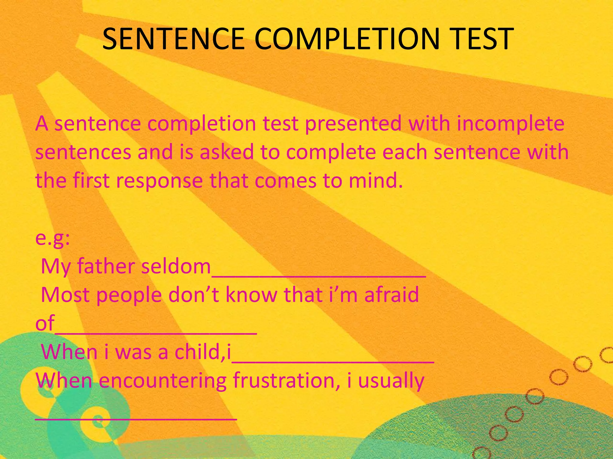 SENTENCE COMPLETION TEST
A sentence completion test presented with incomplete
sentences and is asked to complete each sentence with
the first response that comes to mind.

e.g:
My father seldom__________________
Most people don’t know that i’m afraid
of_________________
When i was a child,i_________________
When encountering frustration, i usually
_________________

 