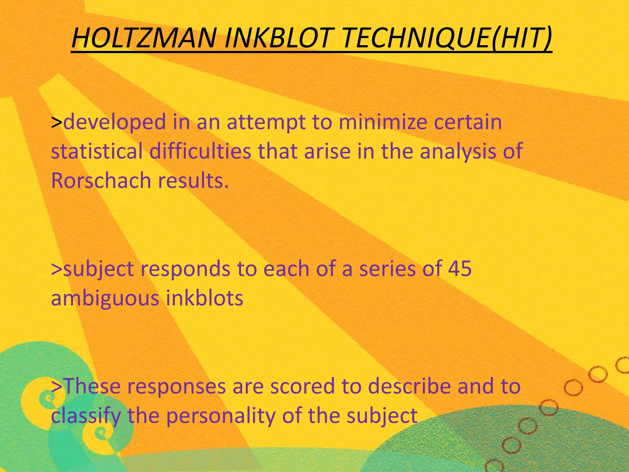 HOLTZMAN INKBLOT TECHNIQUE(HIT)
>developed in an attempt to minimize certain
statistical difficulties that arise in the analysis of
Rorschach results.

>subject responds to each of a series of 45
ambiguous inkblots

>These responses are scored to describe and to
classify the personality of the subject

 