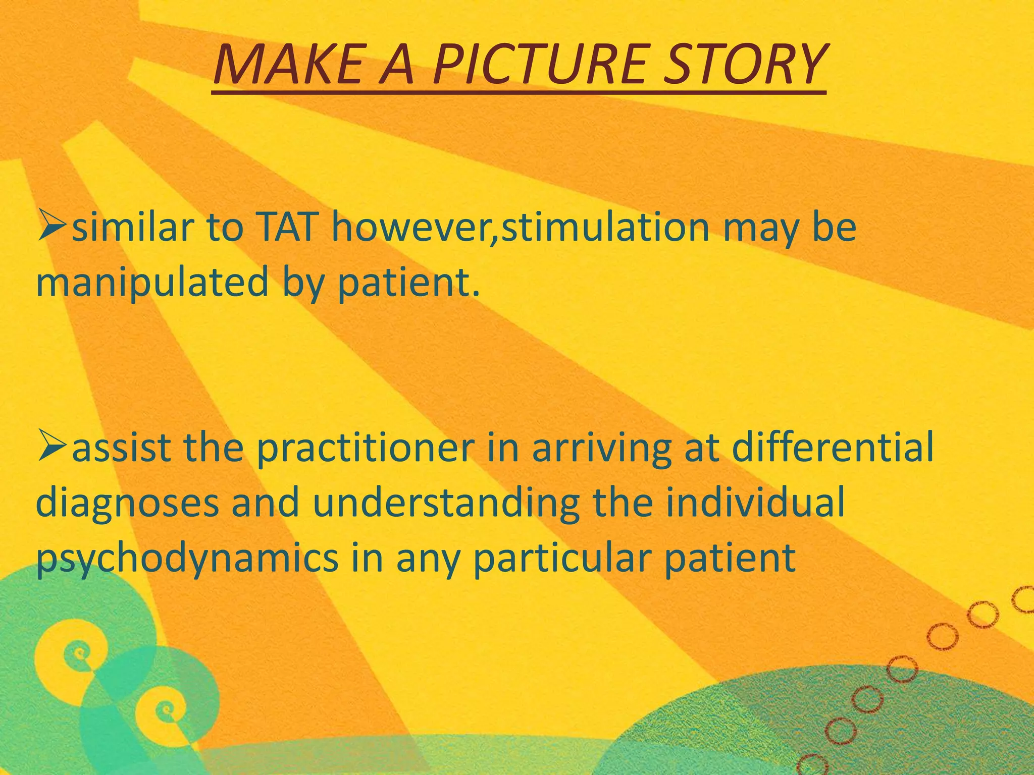 MAKE A PICTURE STORY
similar to TAT however,stimulation may be
manipulated by patient.
assist the practitioner in arriving at differential
diagnoses and understanding the individual
psychodynamics in any particular patient

 