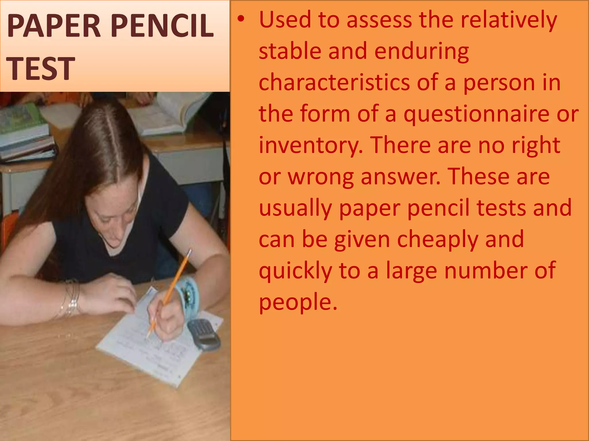 PAPER PENCIL
TEST

• Used to assess the relatively
stable and enduring
characteristics of a person in
the form of a questionnaire or
inventory. There are no right
or wrong answer. These are
usually paper pencil tests and
can be given cheaply and
quickly to a large number of
people.

 