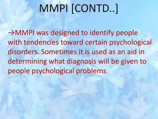 MMPI [CONTD..]
→MMPI was designed to identify people
with tendencies toward certain psychological
disorders. Sometimes it is used as an aid in
determining what diagnosis will be given to
people psychological problems.

 