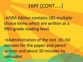 16PF [CONT…..]
→Fifth Edition contains 185 multiplechoice items which are written at a
fifth-grade reading level.
→Administration of the test :35–50
minutes for the paper-and-pencil
version and about 30 minutes by
computer.

 