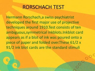 RORSCHACH TEST
Hermann Rorschach,a swiss psychiatrist
developed the first major use of projective
techniques around 1910.Test consists of ten
ambiguous,symmetrical inkblots.Inkblot card
appears as if a blot of ink was poured onto a
piece of paper and folded over.These 61/2 x
91/2 ink blot cards are the standard stimuli

 