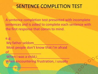 SENTENCE COMPLETION TEST
A sentence completion test presented with incomplete
sentences and is asked to complete each sentence with
the first response that comes to mind.

e.g:
My father seldom__________________
Most people don’t know that i’m afraid
of_________________
When i was a child,i_________________
When encountering frustration, i usually
_________________

 