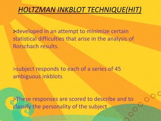 HOLTZMAN INKBLOT TECHNIQUE(HIT)
>developed in an attempt to minimize certain
statistical difficulties that arise in the analysis of
Rorschach results.

>subject responds to each of a series of 45
ambiguous inkblots

>These responses are scored to describe and to
classify the personality of the subject

 