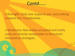 Contd……
Strength:-Only one response per card,making
research less troublesome.
Weakness:-Not widely accepted and rarely
used,not directly comparable to Rorschach
interpretive strategies.

 