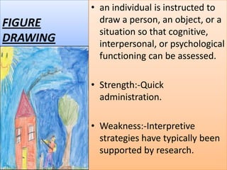 FIGURE
DRAWING

• an individual is instructed to
draw a person, an object, or a
situation so that cognitive,
interpersonal, or psychological
functioning can be assessed.
• Strength:-Quick
administration.
• Weakness:-Interpretive
strategies have typically been
supported by research.

 