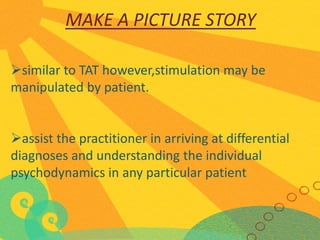 MAKE A PICTURE STORY
similar to TAT however,stimulation may be
manipulated by patient.
assist the practitioner in arriving at differential
diagnoses and understanding the individual
psychodynamics in any particular patient

 