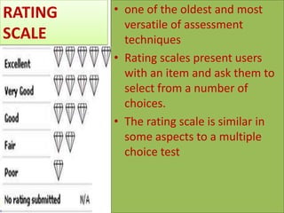 RATING
SCALE

• one of the oldest and most
versatile of assessment
techniques
• Rating scales present users
with an item and ask them to
select from a number of
choices.
• The rating scale is similar in
some aspects to a multiple
choice test

 