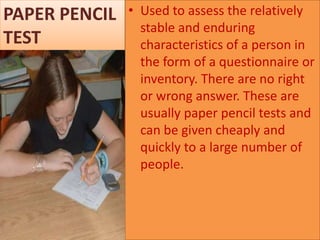PAPER PENCIL
TEST

• Used to assess the relatively
stable and enduring
characteristics of a person in
the form of a questionnaire or
inventory. There are no right
or wrong answer. These are
usually paper pencil tests and
can be given cheaply and
quickly to a large number of
people.

 
