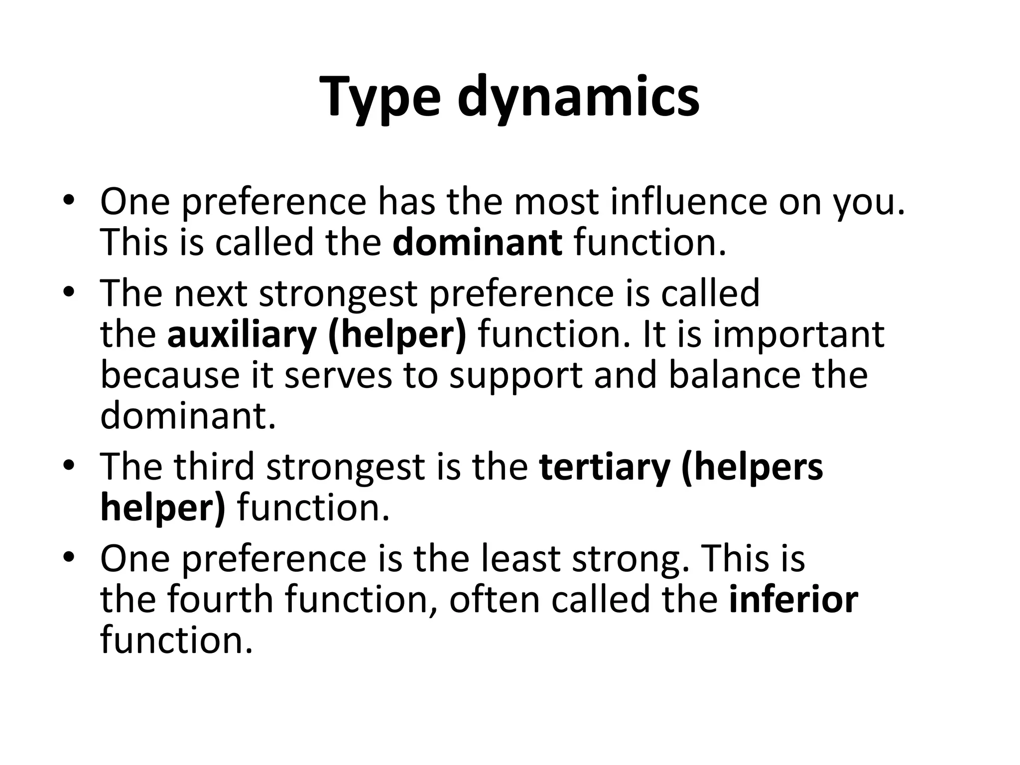 Type dynamics
• One preference has the most influence on you.
This is called the dominant function.
• The next strongest preference is called
the auxiliary (helper) function. It is important
because it serves to support and balance the
dominant.
• The third strongest is the tertiary (helpers
helper) function.
• One preference is the least strong. This is
the fourth function, often called the inferior
function.
 
