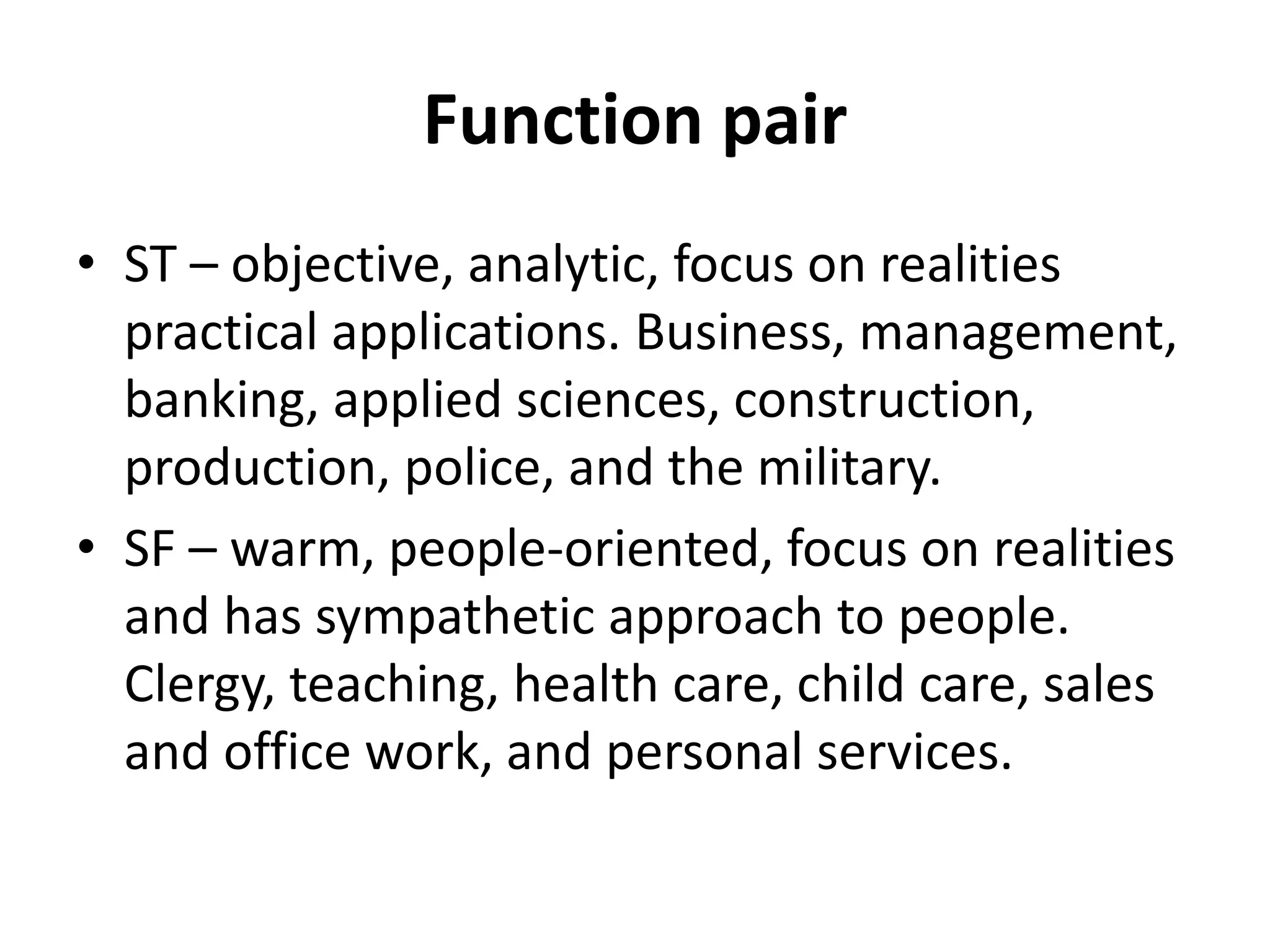 Function pair
• ST – objective, analytic, focus on realities
practical applications. Business, management,
banking, applied sciences, construction,
production, police, and the military.
• SF – warm, people-oriented, focus on realities
and has sympathetic approach to people.
Clergy, teaching, health care, child care, sales
and office work, and personal services.
 