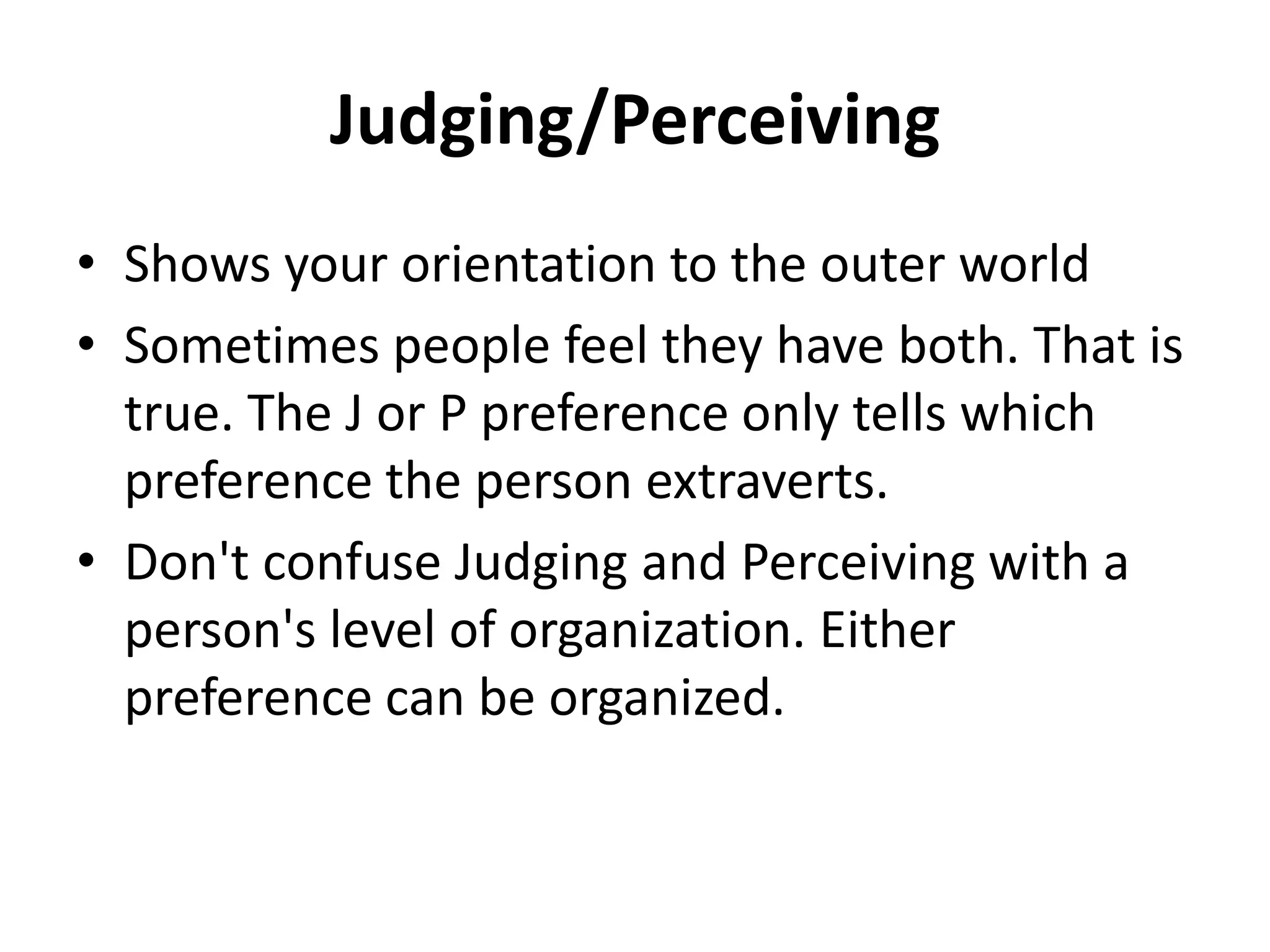Judging/Perceiving
• Shows your orientation to the outer world
• Sometimes people feel they have both. That is
true. The J or P preference only tells which
preference the person extraverts.
• Don't confuse Judging and Perceiving with a
person's level of organization. Either
preference can be organized.
 