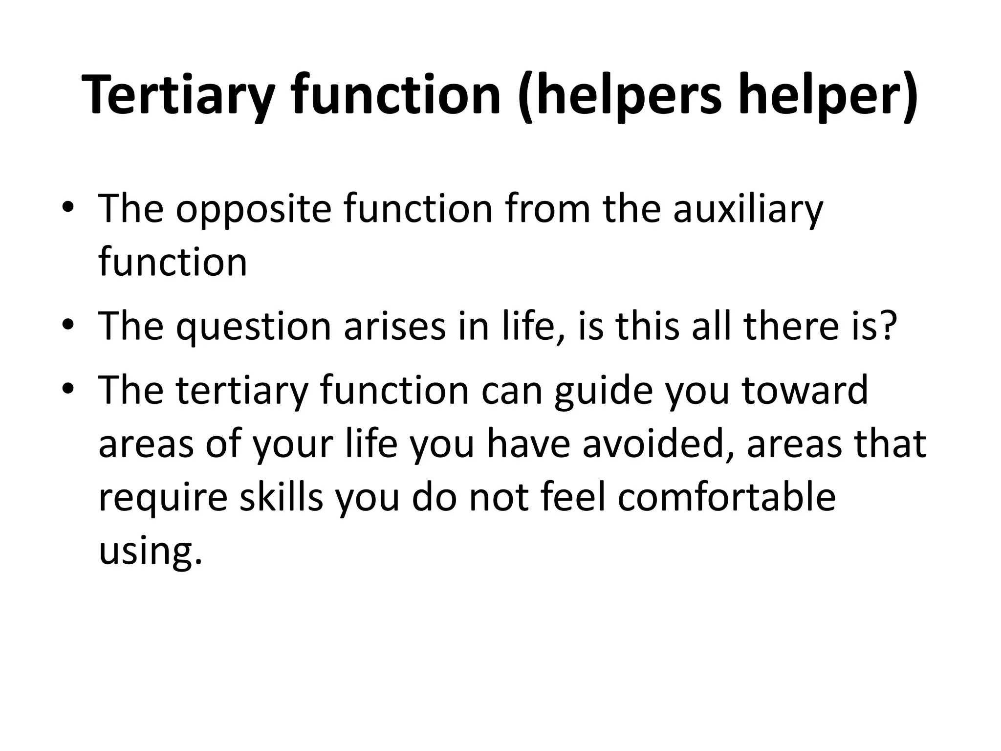 Tertiary function (helpers helper)
• The opposite function from the auxiliary
function
• The question arises in life, is this all there is?
• The tertiary function can guide you toward
areas of your life you have avoided, areas that
require skills you do not feel comfortable
using.
 