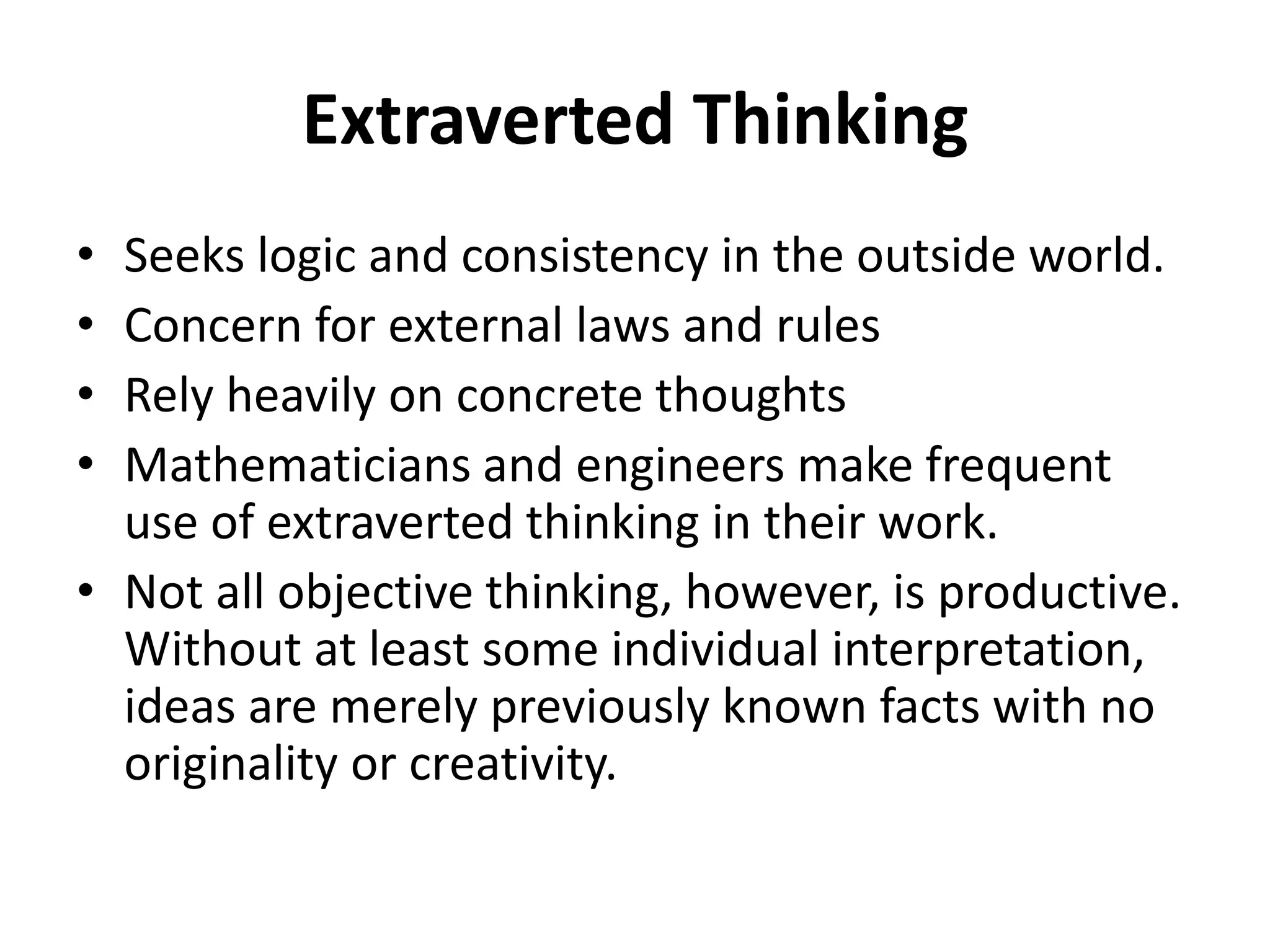 Extraverted Thinking
• Seeks logic and consistency in the outside world.
• Concern for external laws and rules
• Rely heavily on concrete thoughts
• Mathematicians and engineers make frequent
use of extraverted thinking in their work.
• Not all objective thinking, however, is productive.
Without at least some individual interpretation,
ideas are merely previously known facts with no
originality or creativity.
 