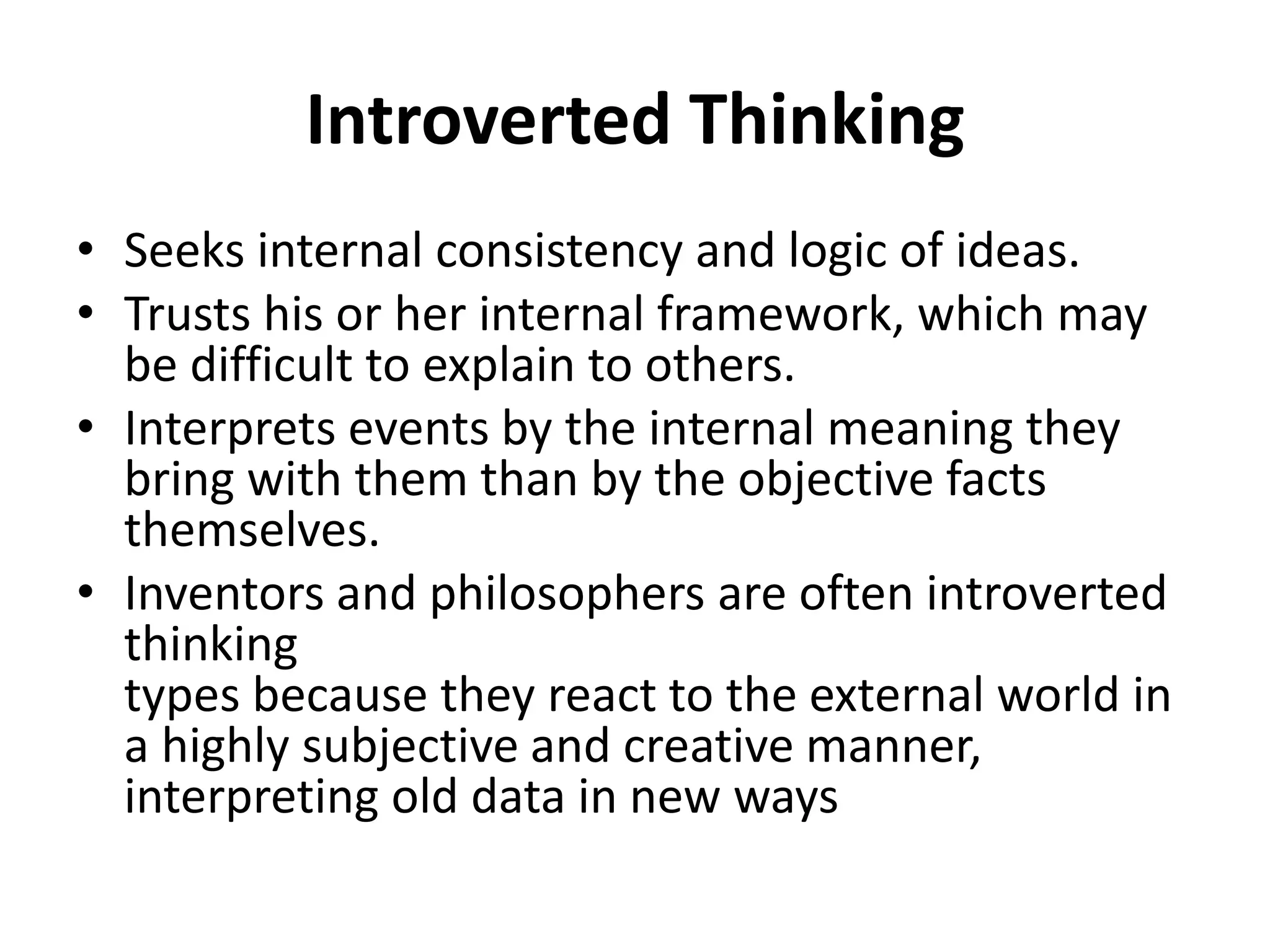 Introverted Thinking
• Seeks internal consistency and logic of ideas.
• Trusts his or her internal framework, which may
be difficult to explain to others.
• Interprets events by the internal meaning they
bring with them than by the objective facts
themselves.
• Inventors and philosophers are often introverted
thinking
types because they react to the external world in
a highly subjective and creative manner,
interpreting old data in new ways
 