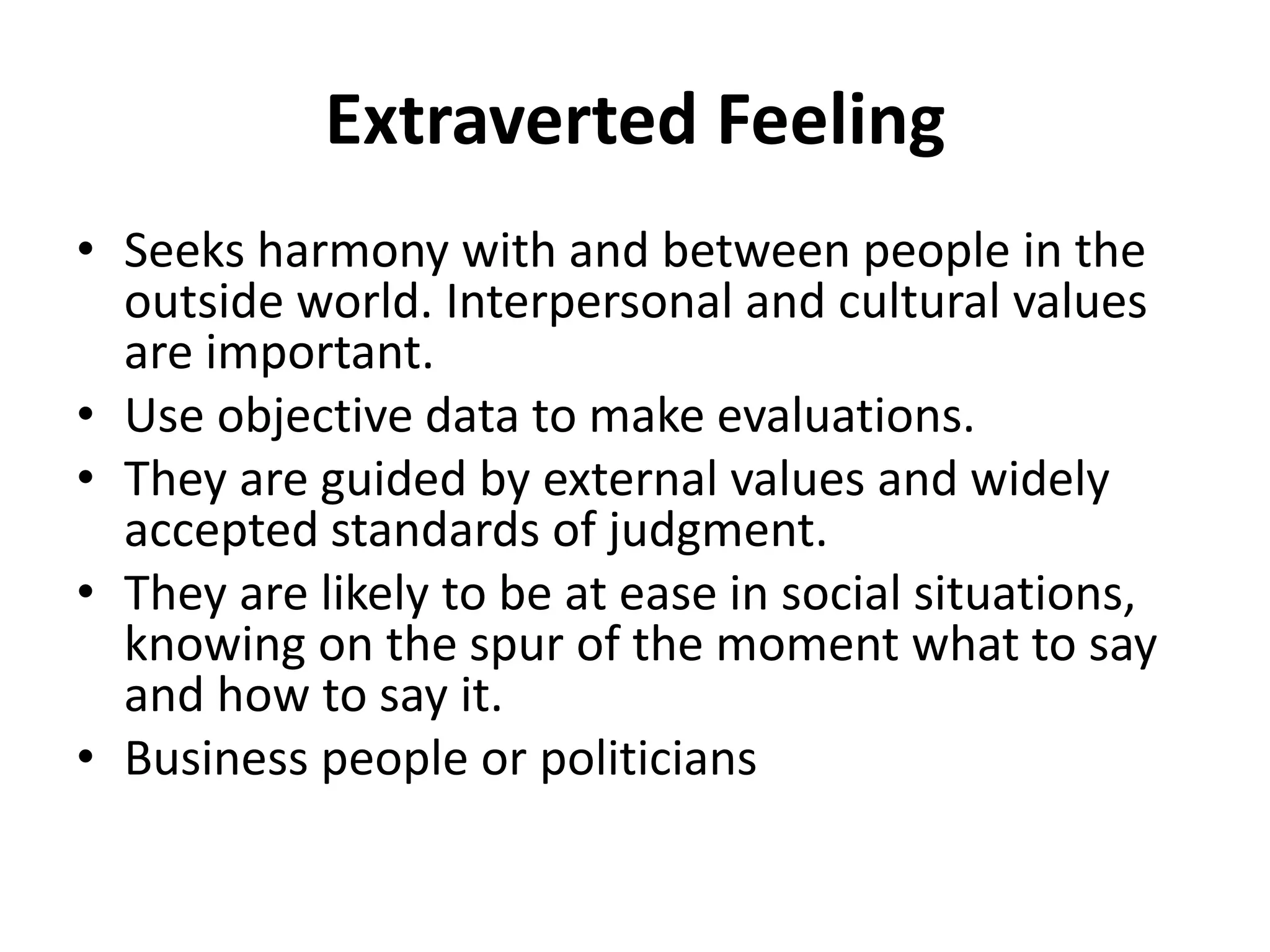 Extraverted Feeling
• Seeks harmony with and between people in the
outside world. Interpersonal and cultural values
are important.
• Use objective data to make evaluations.
• They are guided by external values and widely
accepted standards of judgment.
• They are likely to be at ease in social situations,
knowing on the spur of the moment what to say
and how to say it.
• Business people or politicians
 