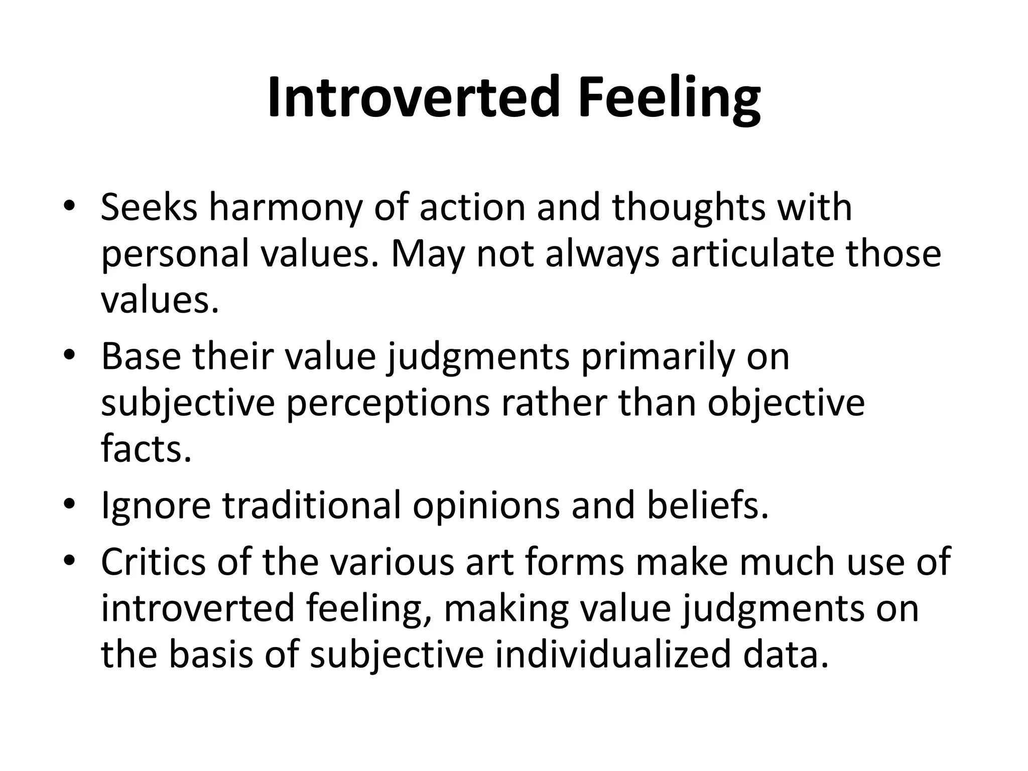 Introverted Feeling
• Seeks harmony of action and thoughts with
personal values. May not always articulate those
values.
• Base their value judgments primarily on
subjective perceptions rather than objective
facts.
• Ignore traditional opinions and beliefs.
• Critics of the various art forms make much use of
introverted feeling, making value judgments on
the basis of subjective individualized data.
 