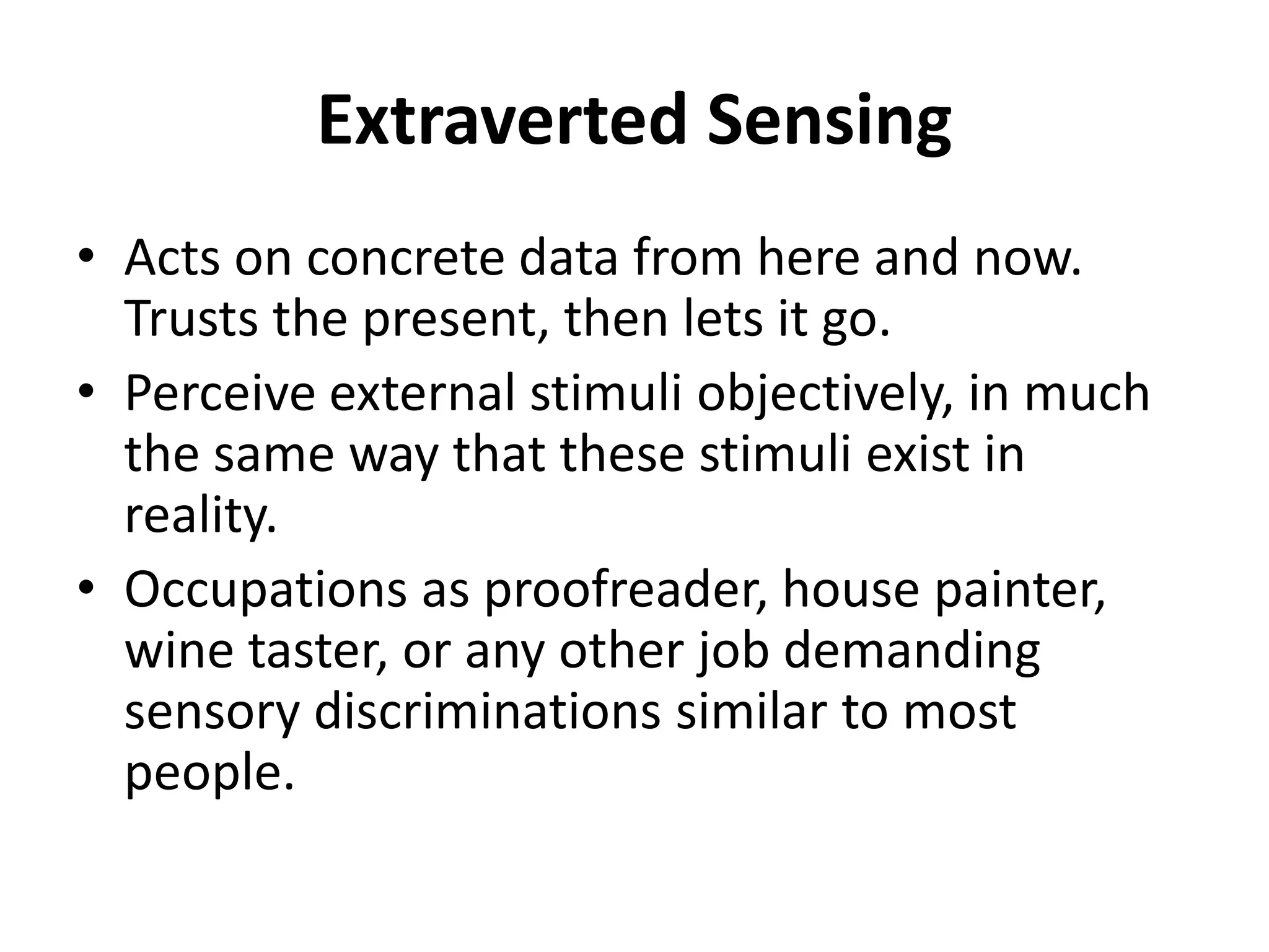 Extraverted Sensing
• Acts on concrete data from here and now.
Trusts the present, then lets it go.
• Perceive external stimuli objectively, in much
the same way that these stimuli exist in
reality.
• Occupations as proofreader, house painter,
wine taster, or any other job demanding
sensory discriminations similar to most
people.
 