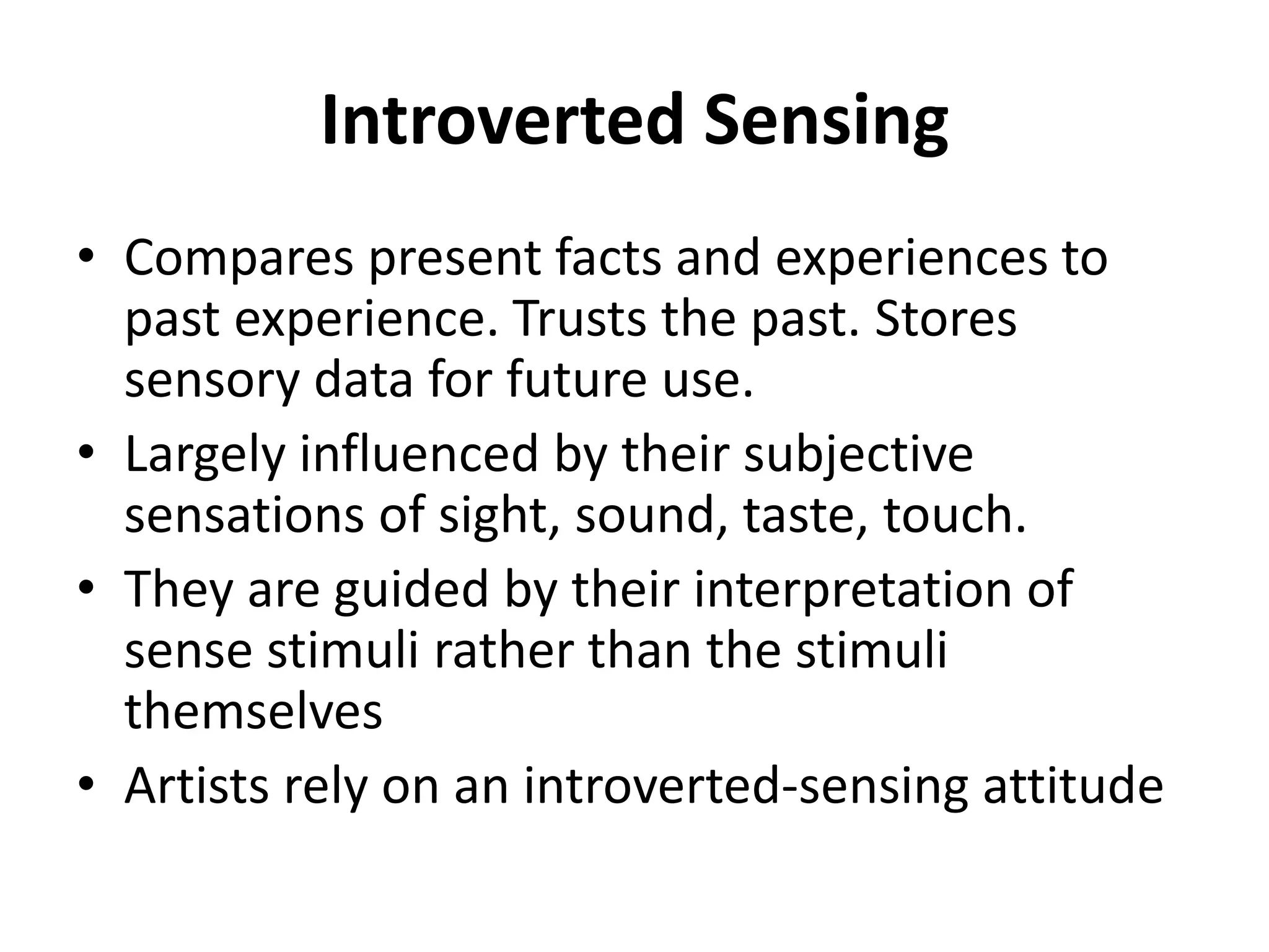 Introverted Sensing
• Compares present facts and experiences to
past experience. Trusts the past. Stores
sensory data for future use.
• Largely influenced by their subjective
sensations of sight, sound, taste, touch.
• They are guided by their interpretation of
sense stimuli rather than the stimuli
themselves
• Artists rely on an introverted-sensing attitude
 