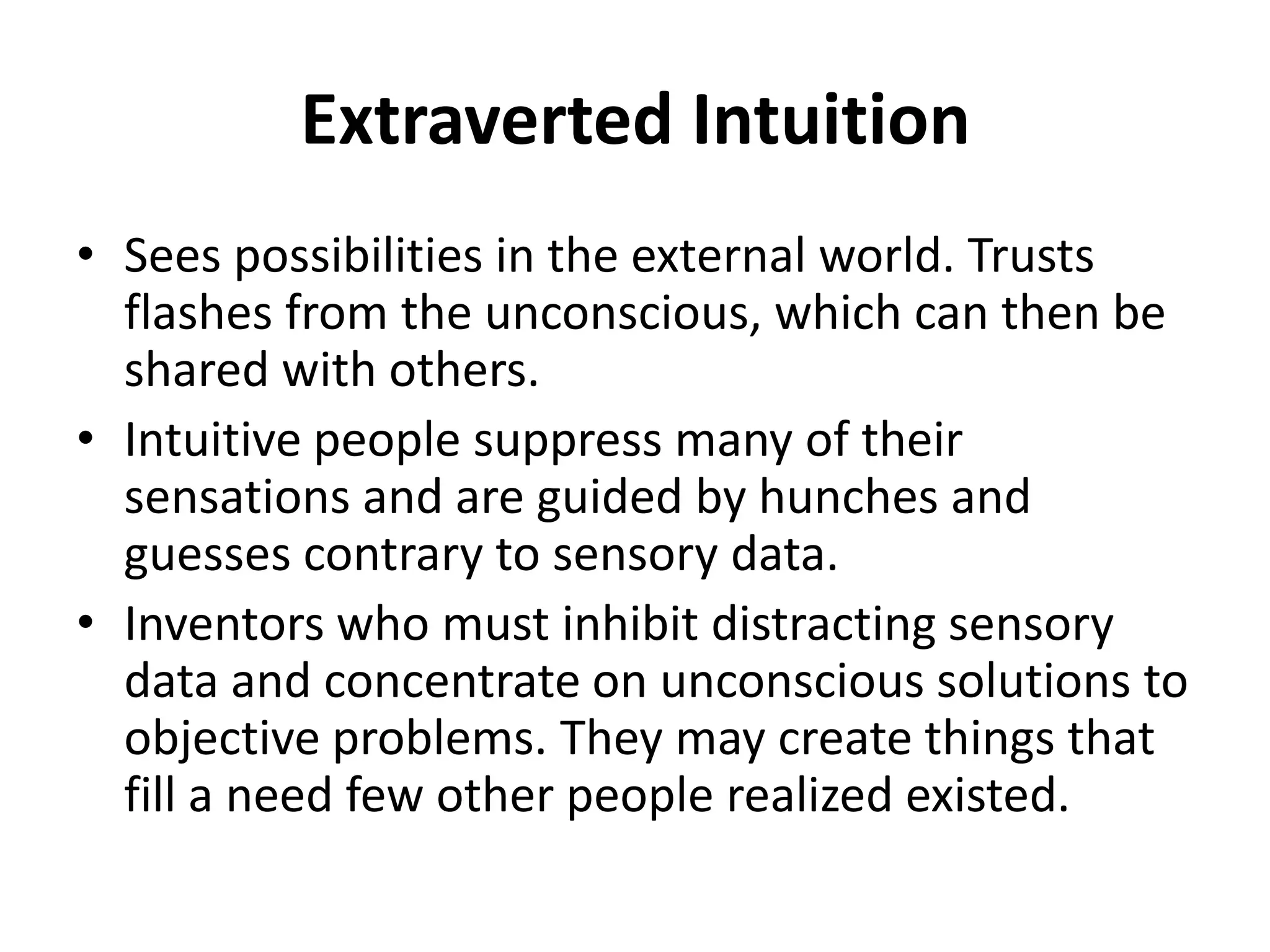 Extraverted Intuition
• Sees possibilities in the external world. Trusts
flashes from the unconscious, which can then be
shared with others.
• Intuitive people suppress many of their
sensations and are guided by hunches and
guesses contrary to sensory data.
• Inventors who must inhibit distracting sensory
data and concentrate on unconscious solutions to
objective problems. They may create things that
fill a need few other people realized existed.
 