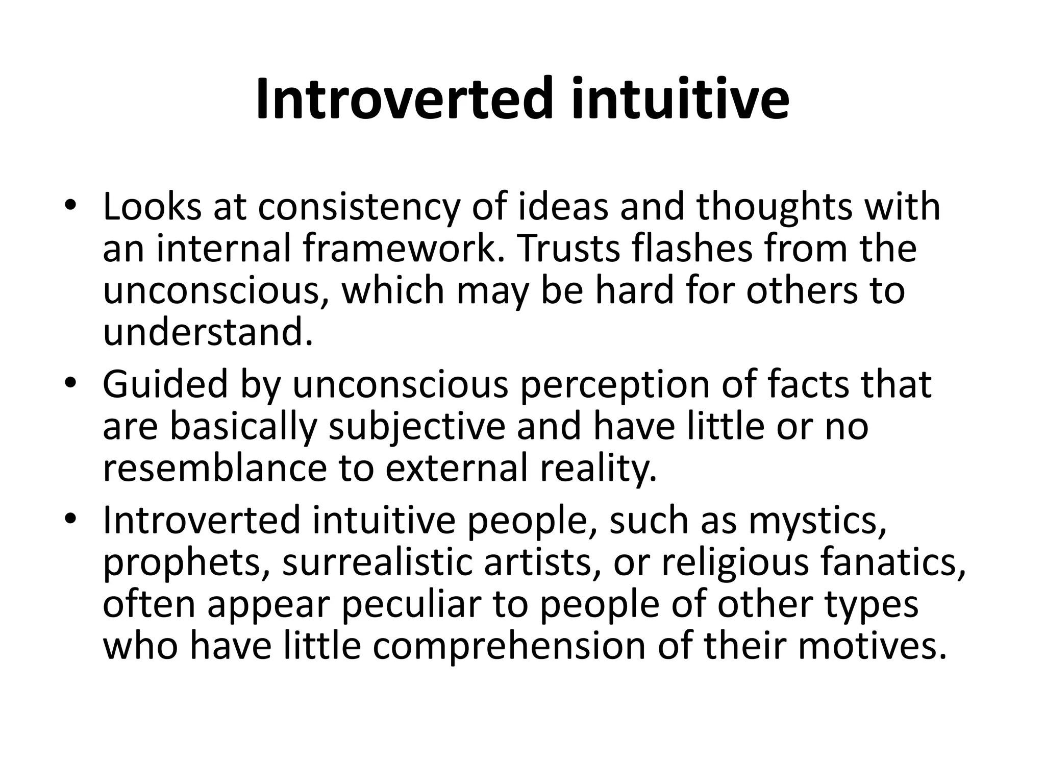 Introverted intuitive
• Looks at consistency of ideas and thoughts with
an internal framework. Trusts flashes from the
unconscious, which may be hard for others to
understand.
• Guided by unconscious perception of facts that
are basically subjective and have little or no
resemblance to external reality.
• Introverted intuitive people, such as mystics,
prophets, surrealistic artists, or religious fanatics,
often appear peculiar to people of other types
who have little comprehension of their motives.
 